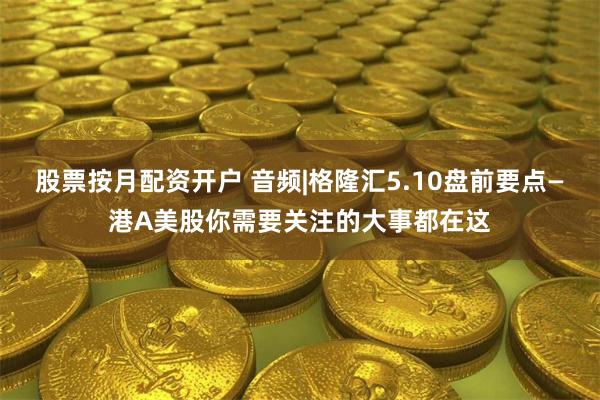股票按月配资开户 音频|格隆汇5.10盘前要点—港A美股你需要关注的大事都在这