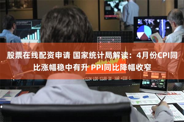 股票在线配资申请 国家统计局解读：4月份CPI同比涨幅稳中有升 PPI同比降幅收窄
