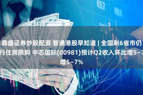 鼎盛证券炒股配资 智通港股早知道 | 全国剩6省市仍执行住房限购 中芯国际(00981)预计Q2收入环比增5—7%