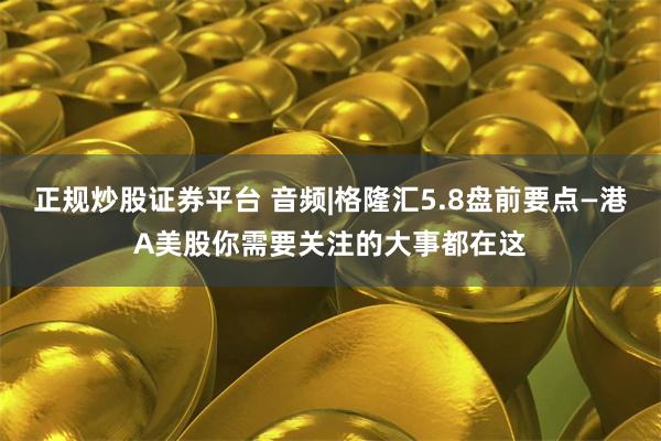正规炒股证券平台 音频|格隆汇5.8盘前要点—港A美股你需要关注的大事都在这
