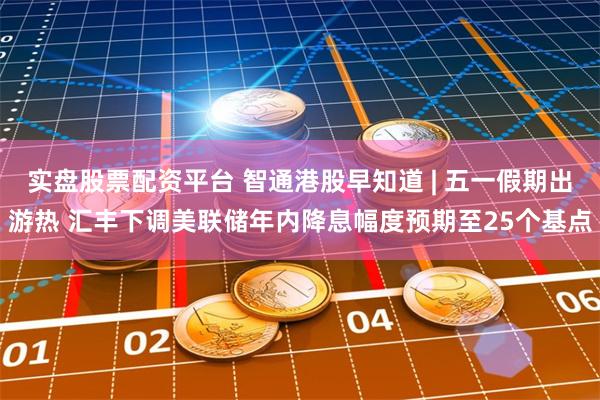 实盘股票配资平台 智通港股早知道 | 五一假期出游热 汇丰下调美联储年内降息幅度预期至25个基点