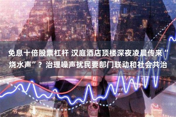 免息十倍股票杠杆 汉庭酒店顶楼深夜凌晨传来“烧水声”？治理噪声扰民要部门联动和社会共治