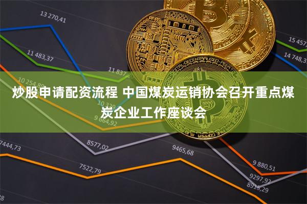 炒股申请配资流程 中国煤炭运销协会召开重点煤炭企业工作座谈会