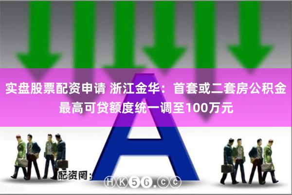 实盘股票配资申请 浙江金华：首套或二套房公积金最高可贷额度统一调至100万元