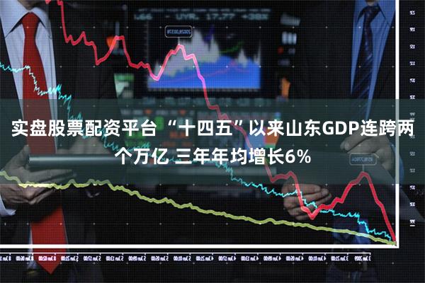 实盘股票配资平台 “十四五”以来山东GDP连跨两个万亿 三年年均增长6%