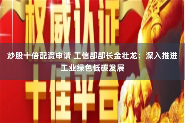 炒股十倍配资申请 工信部部长金壮龙：深入推进工业绿色低碳