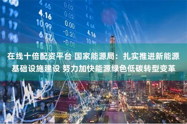 在线十倍配资平台 国家能源局：扎实推进新能源基础设施建设 努力加快能源绿色低碳转型变革