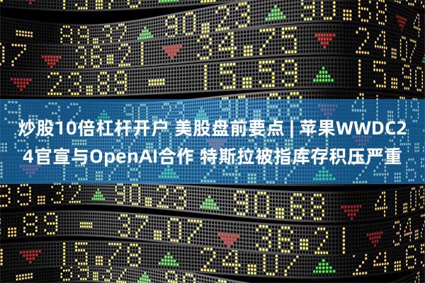 炒股10倍杠杆开户 美股盘前要点 | 苹果WWDC24官宣与OpenAI合作 特斯拉被指库存积压严重