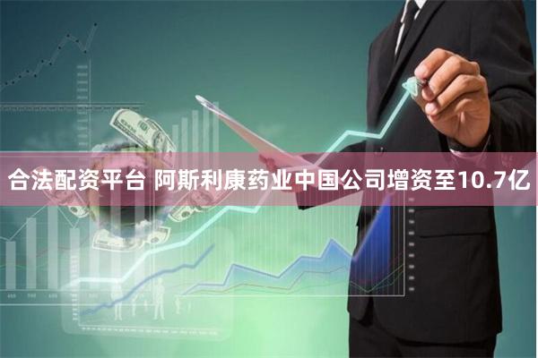 合法配资平台 阿斯利康药业中国公司增资至10.7亿