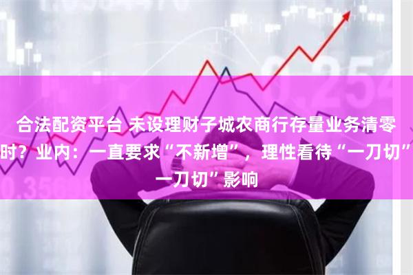 合法配资平台 未设理财子城农商行存量业务清零倒计时？业内：一直要求“不新增”，理性看待“一刀切”影响