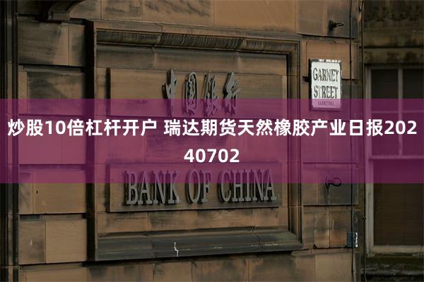 炒股10倍杠杆开户 瑞达期货天然橡胶产业日报20240702
