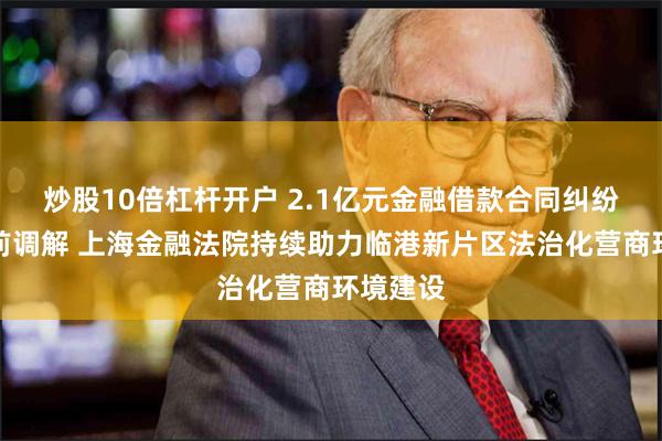 炒股10倍杠杆开户 2.1亿元金融借款合同纠纷完成诉前调解 上海金融法院持续助力临港新片区法治化营商环境建设