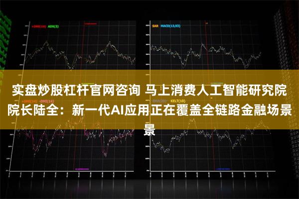 实盘炒股杠杆官网咨询 马上消费人工智能研究院院长陆全：新一代AI应用正在覆盖全链路金融场景