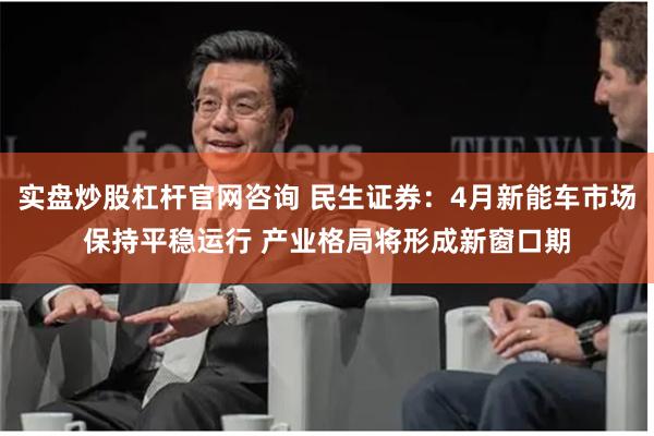 实盘炒股杠杆官网咨询 民生证券：4月新能车市场保持平稳运行 产业格局将形成新窗口期