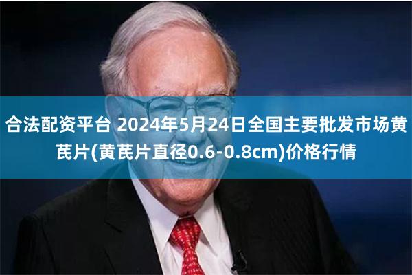 合法配资平台 2024年5月24日全国主要批发市场黄芪片(黄芪片直径0.6-0.8cm)价格行情