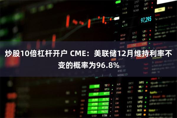 炒股10倍杠杆开户 CME：美联储12月维持利率不变的概率为96.8%