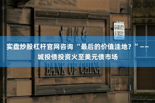 实盘炒股杠杆官网咨询 “最后的价值洼地？”——城投债投资火至美元债市场