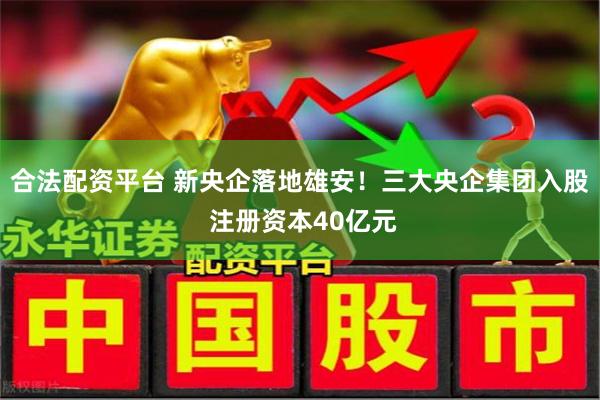 合法配资平台 新央企落地雄安！三大央企集团入股 注册资本40亿元