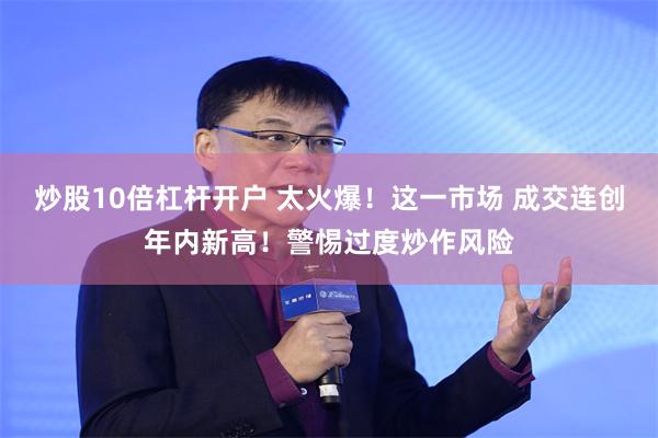 炒股10倍杠杆开户 太火爆！这一市场 成交连创年内新高！警惕过度炒作风险