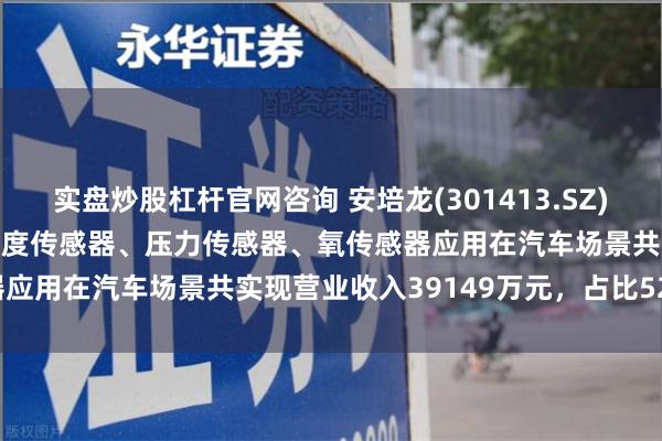 实盘炒股杠杆官网咨询 安培龙(301413.SZ)：2023年度热敏电阻及温度传感器、压力传感器、氧传感器应用在汽车场景共实现营业收入39149万元，占比52.44%