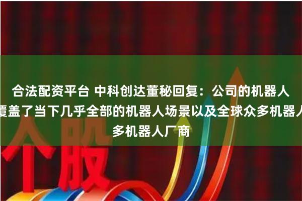 合法配资平台 中科创达董秘回复：公司的机器人产品覆盖了当下几乎全部的机器人场景以及全球众多机器人厂商