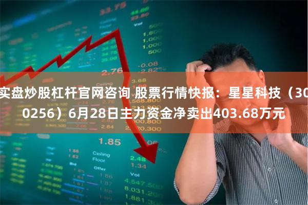 实盘炒股杠杆官网咨询 股票行情快报：星星科技（300256）6月28日主力资金净卖出403.68万元