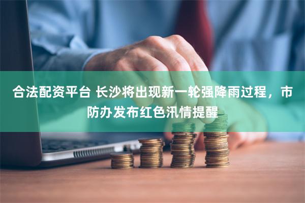 合法配资平台 长沙将出现新一轮强降雨过程，市防办发布红色汛情提醒