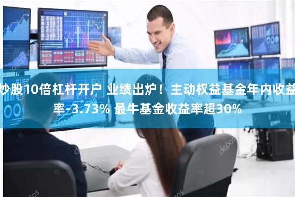炒股10倍杠杆开户 业绩出炉！主动权益基金年内收益率-3.73% 最牛基金收益率超30%