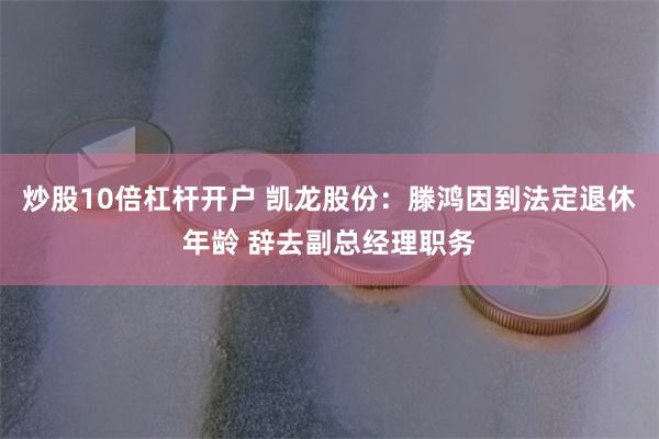 炒股10倍杠杆开户 凯龙股份：滕鸿因到法定退休年龄 辞去副总经理职务
