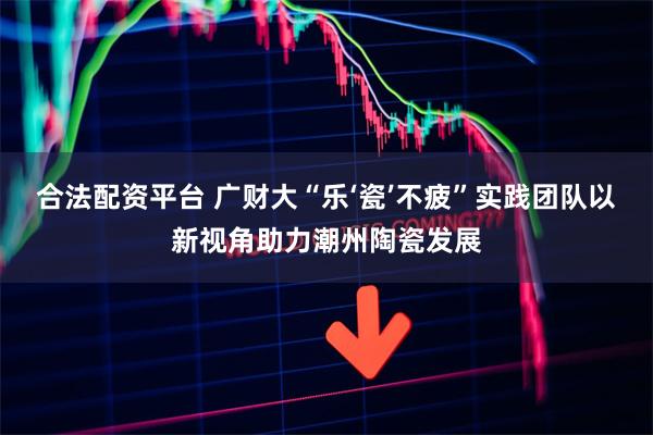 合法配资平台 广财大“乐‘瓷’不疲”实践团队以新视角助力潮州陶瓷发展