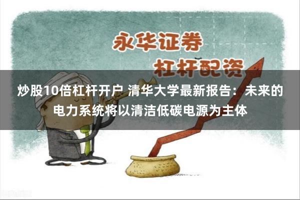 炒股10倍杠杆开户 清华大学最新报告：未来的电力系统将以清洁低碳电源为主体