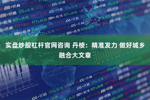 实盘炒股杠杆官网咨询 丹棱：精准发力 做好城乡融合大文章