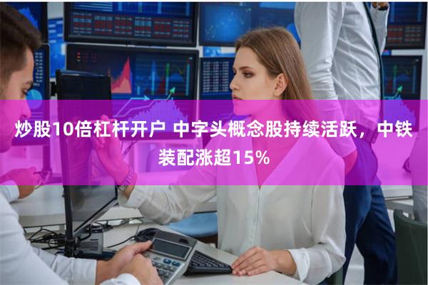 炒股10倍杠杆开户 中字头概念股持续活跃，中铁装配涨超15%