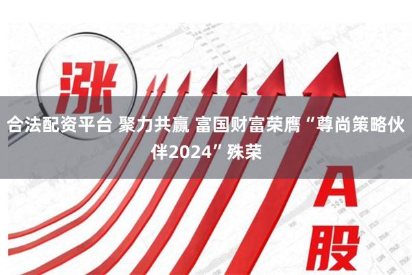 合法配资平台 聚力共赢 富国财富荣膺“尊尚策略伙伴2024”殊荣