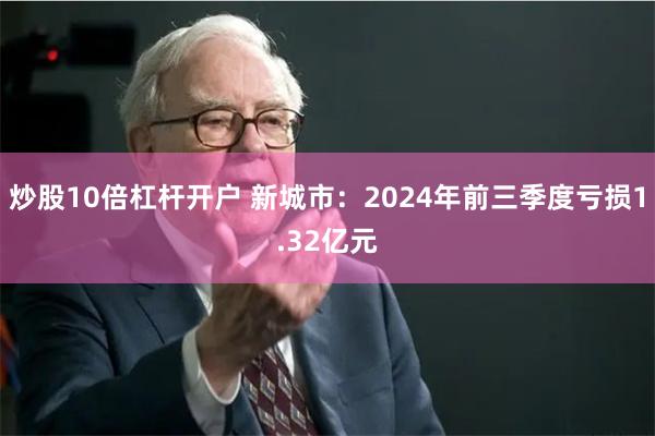 炒股10倍杠杆开户 新城市：2024年前三季度亏损1.32亿元