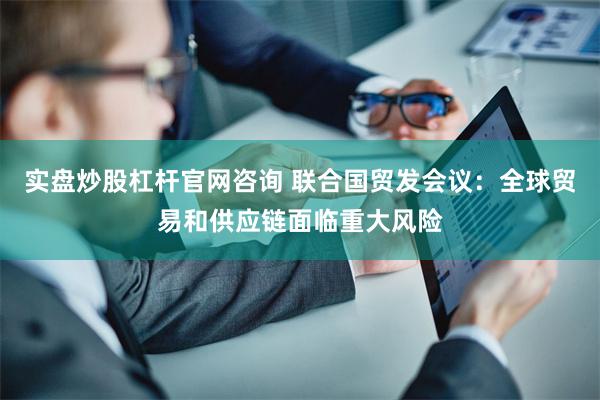 实盘炒股杠杆官网咨询 联合国贸发会议：全球贸易和供应链面临重大风险