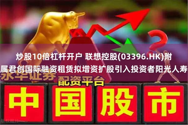炒股10倍杠杆开户 联想控股(03396.HK)附属君创国际融资租赁拟增资扩股引入投资者阳光人寿