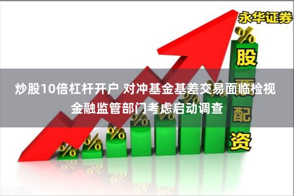 炒股10倍杠杆开户 对冲基金基差交易面临检视 金融监管部门考虑启动调查