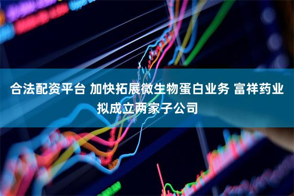合法配资平台 加快拓展微生物蛋白业务 富祥药业拟成立两家子公司