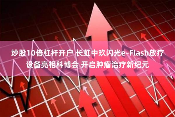 炒股10倍杠杆开户 长虹中玖闪光e-Flash放疗设备亮相科博会 开启肿瘤治疗新纪元