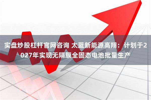 实盘炒股杠杆官网咨询 太蓝新能源高翔：计划于2027年实现无隔膜全固态电池批量生产