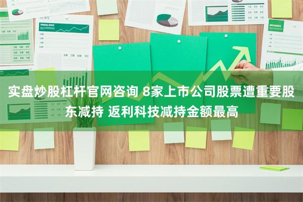 实盘炒股杠杆官网咨询 8家上市公司股票遭重要股东减持 返利科技减持金额最高