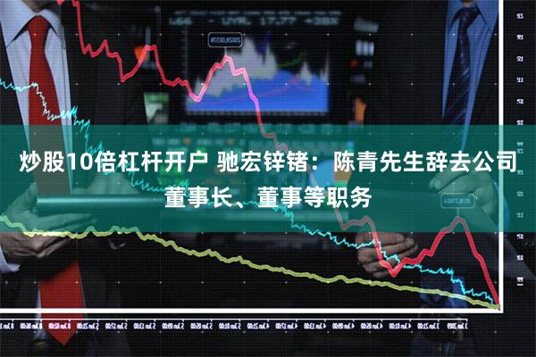 炒股10倍杠杆开户 驰宏锌锗：陈青先生辞去公司董事长、董事等职务