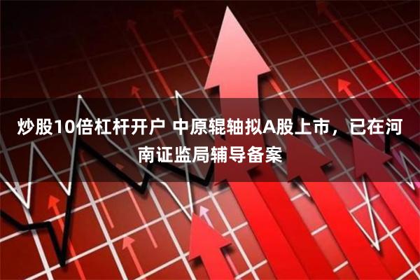 炒股10倍杠杆开户 中原辊轴拟A股上市，已在河南证监局辅