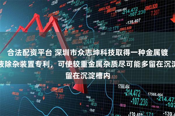 合法配资平台 深圳市众志坤科技取得一种金属镀镍槽液除杂装置专利，可使较重金属杂质尽可能多留在沉淀槽内
