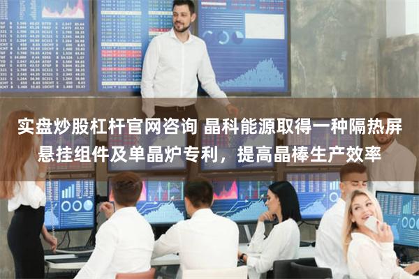 实盘炒股杠杆官网咨询 晶科能源取得一种隔热屏悬挂组件及单晶炉专利，提高晶棒生产效率