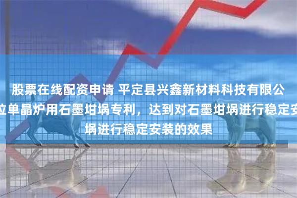 股票在线配资申请 平定县兴鑫新材料科技有限公司取得直拉单晶炉用石墨坩埚专利，达到对石墨坩埚进行稳定安装的效果