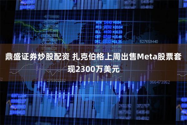 鼎盛证券炒股配资 扎克伯格上周出售Meta股票套现2300万美元