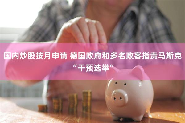 国内炒股按月申请 德国政府和多名政客指责马斯克“干预选举”