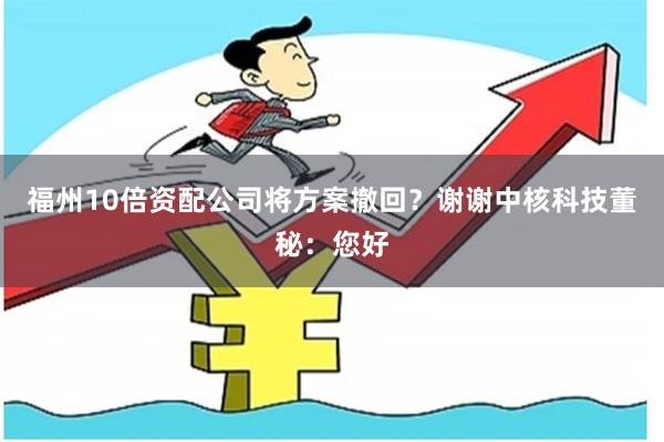 福州10倍资配公司将方案撤回？谢谢中核科技董秘：您好